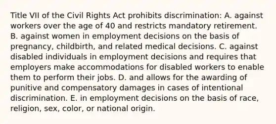 Title VII of the Civil Rights Act prohibits discrimination: A. against workers over the age of 40 and restricts mandatory retirement. B. against women in employment decisions on the basis of pregnancy, childbirth, and related medical decisions. C. against disabled individuals in employment decisions and requires that employers make accommodations for disabled workers to enable them to perform their jobs. D. and allows for the awarding of punitive and compensatory damages in cases of intentional discrimination. E. in employment decisions on the basis of race, religion, sex, color, or national origin.