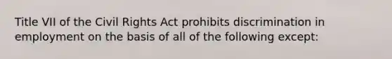 Title VII of the Civil Rights Act prohibits discrimination in employment on the basis of all of the following except: