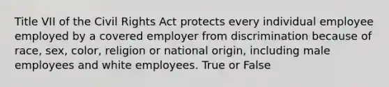 Title VII of the Civil Rights Act protects every individual employee employed by a covered employer from discrimination because of race, sex, color, religion or national origin, including male employees and white employees. True or False