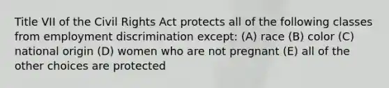 Title VII of the Civil Rights Act protects all of the following classes from employment discrimination except: (A) race (B) color (C) national origin (D) women who are not pregnant (E) all of the other choices are protected