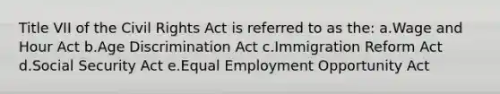 Title VII of the Civil Rights Act is referred to as the: a.Wage and Hour Act b.Age Discrimination Act c.Immigration Reform Act d.Social Security Act e.Equal Employment Opportunity Act