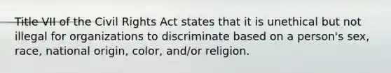 Title VII of the Civil Rights Act states that it is unethical but not illegal for organizations to discriminate based on a person's sex, race, national origin, color, and/or religion.