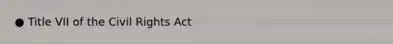 ● Title VII of the Civil Rights Act