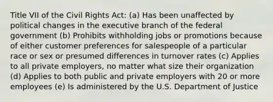 Title VII of the Civil Rights Act: (a) Has been unaffected by political changes in the executive branch of the federal government (b) Prohibits withholding jobs or promotions because of either customer preferences for salespeople of a particular race or sex or presumed differences in turnover rates (c) Applies to all private employers, no matter what size their organization (d) Applies to both public and private employers with 20 or more employees (e) Is administered by the U.S. Department of Justice