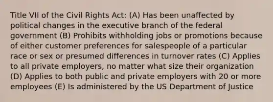 Title VII of the Civil Rights Act: (A) Has been unaffected by political changes in the executive branch of the federal government (B) Prohibits withholding jobs or promotions because of either customer preferences for salespeople of a particular race or sex or presumed differences in turnover rates (C) Applies to all private employers, no matter what size their organization (D) Applies to both public and private employers with 20 or more employees (E) Is administered by the US Department of Justice