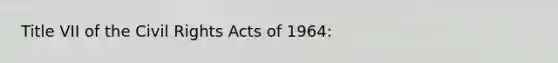 Title VII of the Civil Rights Acts of 1964: