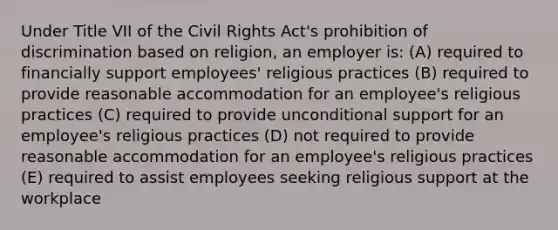 Under Title VII of the Civil Rights Act's prohibition of discrimination based on religion, an employer is: (A) required to financially support employees' religious practices (B) required to provide reasonable accommodation for an employee's religious practices (C) required to provide unconditional support for an employee's religious practices (D) not required to provide reasonable accommodation for an employee's religious practices (E) required to assist employees seeking religious support at the workplace