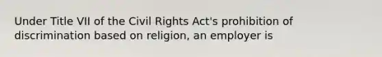 Under Title VII of the Civil Rights Act's prohibition of discrimination based on religion, an employer is