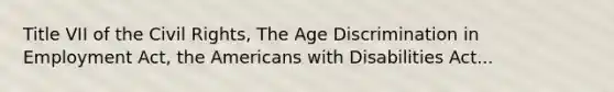 Title VII of the Civil Rights, The Age Discrimination in Employment Act, the Americans with Disabilities Act...