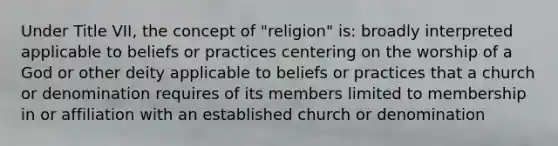 Under Title VII, the concept of "religion" is: broadly interpreted applicable to beliefs or practices centering on the worship of a God or other deity applicable to beliefs or practices that a church or denomination requires of its members limited to membership in or affiliation with an established church or denomination