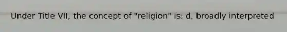 Under Title VII, the concept of "religion" is: d. broadly interpreted