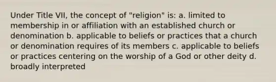 Under Title VII, the concept of "religion" is: a. limited to membership in or affiliation with an established church or denomination b. applicable to beliefs or practices that a church or denomination requires of its members c. applicable to beliefs or practices centering on the worship of a God or other deity d. broadly interpreted