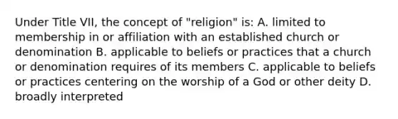 Under Title VII, the concept of "religion" is: A. limited to membership in or affiliation with an established church or denomination B. applicable to beliefs or practices that a church or denomination requires of its members C. applicable to beliefs or practices centering on the worship of a God or other deity D. broadly interpreted