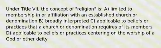 Under Title VII, the concept of "religion" is: A) limited to membership in or affiliation with an established church or denomination B) broadly interpreted C) applicable to beliefs or practices that a church or denomination requires of its members D) applicable to beliefs or practices centering on the worship of a God or other deity