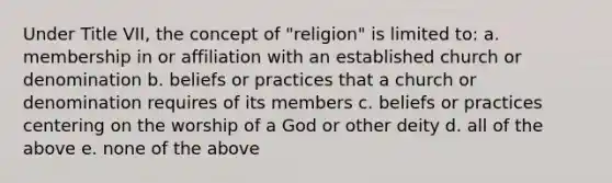 Under Title VII, the concept of "religion" is limited to: a. membership in or affiliation with an established church or denomination b. beliefs or practices that a church or denomination requires of its members c. beliefs or practices centering on the worship of a God or other deity d. all of the above e. none of the above