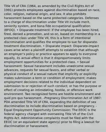 Title VII of CRA (1964, as amended by the Civil Rights Act of 1991) protects employees against discrimination based on race, color, religion, national origin, and sex. It also prohibits harassment based on the same protected categories. Defenses to a charge of discrimination under Title VII include merit, seniority system, and bona fide occupational qualification (BFOQ). • Disparate treatment: If the employee has been hired, fired, denied a promotion, and so on, based on membership in a protected class under Title VII, this is a form of intentional discrimination and qualifies the employee to sue for disparate-treatment discrimination. • Disparate impact: Disparate-impact cases arise when a plaintiff attempts to establish that although an employer's policy or practice appears to apply to everyone equally, its actual effect is that it disproportionately limits employment opportunities for a protected class. • Sexual harassment: Sexual harassment includes unwelcome sexual advances, requests for sexual favors, and other verbal or physical conduct of a sexual nature that implicitly or explicitly makes submission a term or condition of employment; makes employment decisions related to the individual dependent on submission to or rejection of such conduct; or has the purpose or effect of creating an intimidating, hostile, or offensive work environment. Two recognized forms are hostile environment and quid pro quo harassment. -Pregnancy Discrimination Act of 1987: PDA amended Title VII of CRA, expanding the definition of sex discrimination to include discrimination based on pregnancy. -Equal Employment Opportunity Commission: The EEOC is the federal agency charged with overseeing Title VII of the Civil Rights Act. Administrative complaints must be filed with the EEOC (or an equivalent state agency) prior to filing a lawsuit for discrimination or harassment.