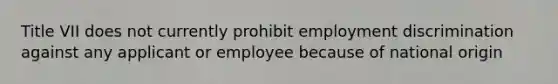 Title VII does not currently prohibit employment discrimination against any applicant or employee because of national origin