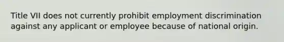 Title VII does not currently prohibit employment discrimination against any applicant or employee because of national origin.