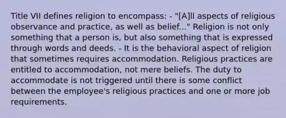 Title VII defines religion to encompass: - "[A]ll aspects of religious observance and practice, as well as belief..." Religion is not only something that a person is, but also something that is expressed through words and deeds. - It is the behavioral aspect of religion that sometimes requires accommodation. Religious practices are entitled to accommodation, not mere beliefs. The duty to accommodate is not triggered until there is some conflict between the employee's religious practices and one or more job requirements.