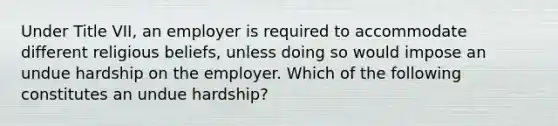 Under Title VII, an employer is required to accommodate different religious beliefs, unless doing so would impose an undue hardship on the employer. Which of the following constitutes an undue hardship?