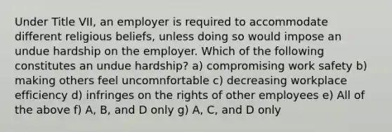 Under Title VII, an employer is required to accommodate different religious beliefs, unless doing so would impose an undue hardship on the employer. Which of the following constitutes an undue hardship? a) compromising work safety b) making others feel uncomnfortable c) decreasing workplace efficiency d) infringes on the rights of other employees e) All of the above f) A, B, and D only g) A, C, and D only