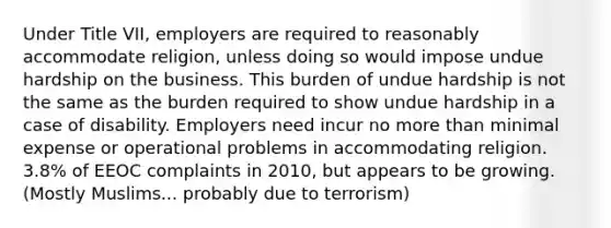 Under Title VII, employers are required to reasonably accommodate religion, unless doing so would impose undue hardship on the business. This burden of undue hardship is not the same as the burden required to show undue hardship in a case of disability. Employers need incur no more than minimal expense or operational problems in accommodating religion. 3.8% of EEOC complaints in 2010, but appears to be growing. (Mostly Muslims... probably due to terrorism)