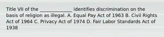 Title VII of the ______________ identifies discrimination on the basis of religion as illegal. A. Equal Pay Act of 1963 B. Civil Rights Act of 1964 C. Privacy Act of 1974 D. Fair Labor Standards Act of 1938