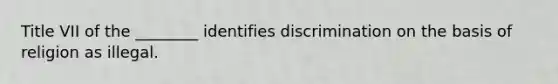 Title VII of the ________ identifies discrimination on the basis of religion as illegal.