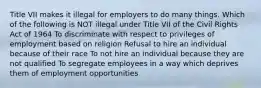 Title VII makes it illegal for employers to do many things. Which of the following is NOT illegal under Title VII of the Civil Rights Act of 1964 To discriminate with respect to privileges of employment based on religion Refusal to hire an individual because of their race To not hire an individual because they are not qualified To segregate employees in a way which deprives them of employment opportunities