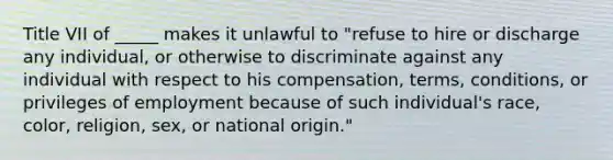 Title VII of _____ makes it unlawful to "refuse to hire or discharge any individual, or otherwise to discriminate against any individual with respect to his compensation, terms, conditions, or privileges of employment because of such individual's race, color, religion, sex, or national origin."