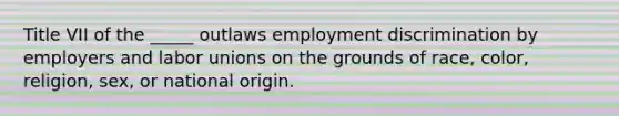 Title VII of the _____ outlaws employment discrimination by employers and labor unions on the grounds of race, color, religion, sex, or national origin.