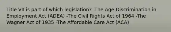 Title VII is part of which legislation? -The Age Discrimination in Employment Act (ADEA) -The Civil Rights Act of 1964 -The Wagner Act of 1935 -The Affordable Care Act (ACA)