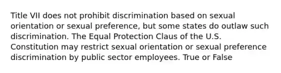 Title VII does not prohibit discrimination based on <a href='https://www.questionai.com/knowledge/khRl0L2JzN-sexual-orientation' class='anchor-knowledge'>sexual orientation</a> or sexual preference, but some states do outlaw such discrimination. The Equal Protection Claus of the U.S. Constitution may restrict sexual orientation or sexual preference discrimination by public sector employees. True or False