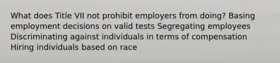 What does Title VII not prohibit employers from doing? Basing employment decisions on valid tests Segregating employees Discriminating against individuals in terms of compensation Hiring individuals based on race