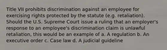 Title VII prohibits discrimination against an employee for exercising rights protected by the statute (e.g. retaliation). Should the U.S. Supreme Court issue a ruling that an employer's response to an employee's discrimination claim is unlawful retaliation, this would be an example of a. A regulation b. An executive order c. Case law d. A judicial guideline