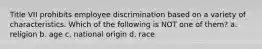 Title VII prohibits employee discrimination based on a variety of characteristics. Which of the following is NOT one of them? a. religion b. age c. national origin d. race