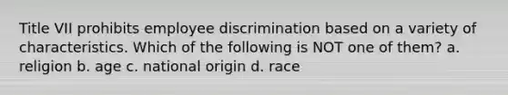 Title VII prohibits employee discrimination based on a variety of characteristics. Which of the following is NOT one of them? a. religion b. age c. national origin d. race