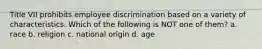 Title VII prohibits employee discrimination based on a variety of characteristics. Which of the following is NOT one of them? a. race b. religion c. national origin d. age