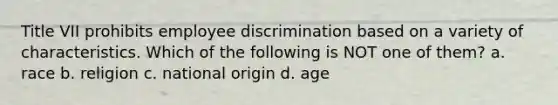 Title VII prohibits employee discrimination based on a variety of characteristics. Which of the following is NOT one of them? a. race b. religion c. national origin d. age