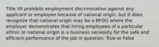 Title VII prohibits employment discrimination against any applicant or employee because of national origin, but it does recognize that national origin may be a BFOQ where the employer demonstrates that hiring employees of a particular ethnic or national origin is a business necessity for the safe and efficient performance of the job in question. True or False