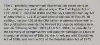 Title VII prohibits employment discrimination based on race, color, religion, sex and national origin. The Civil Rights Act of 1991 (Pub. L. 102-166) (CRA) and the Lily Ledbetter Fair Pay Act of 2009 (Pub. L. 111-2) amend several sections of Title VII. In addition, section 102 of the CRA (which is printed elsewhere in this publication) amends the Revised Statutes by adding a new section following section 1977 (42 U.S.C. 1981), to provide for the recovery of compensatory and punitive damages in cases of intentional violations of Title VII, the Americans with Disabilities Act of 1990, and section 501 of the Rehabilitation Act of 1973.