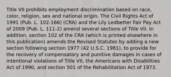 Title VII prohibits employment discrimination based on race, color, religion, sex and national origin. The Civil Rights Act of 1991 (Pub. L. 102-166) (CRA) and the Lily Ledbetter Fair Pay Act of 2009 (Pub. L. 111-2) amend several sections of Title VII. In addition, section 102 of the CRA (which is printed elsewhere in this publication) amends the Revised Statutes by adding a new section following section 1977 (42 U.S.C. 1981), to provide for the recovery of compensatory and punitive damages in cases of intentional violations of Title VII, the Americans with Disabilities Act of 1990, and section 501 of the Rehabilitation Act of 1973.