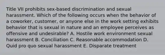 Title VII prohibits​ sex-based discrimination and sexual harassment. Which of the following occurs when the behavior of a​ coworker, customer, or anyone else in the work setting exhibits behavior that is sexual in nature and an employee perceives as offensive and​ undesirable? A. Hostile work environment sexual harassment B. Conciliation C. Reasonable accommodation D. Quid pro quo sexual harassment E. Disparate treatment