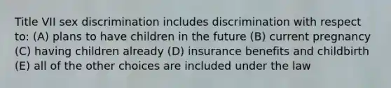 Title VII sex discrimination includes discrimination with respect to: (A) plans to have children in the future (B) current pregnancy (C) having children already (D) insurance benefits and childbirth (E) all of the other choices are included under the law