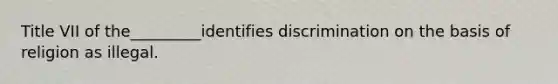 Title VII of the_________identifies discrimination on the basis of religion as illegal.