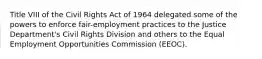 Title VIII of the Civil Rights Act of 1964 delegated some of the powers to enforce fair-employment practices to the Justice Department's Civil Rights Division and others to the Equal Employment Opportunities Commission (EEOC).