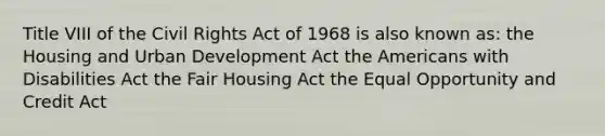 Title VIII of the Civil Rights Act of 1968 is also known as: the Housing and Urban Development Act the Americans with Disabilities Act the Fair Housing Act the Equal Opportunity and Credit Act