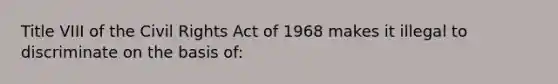 Title VIII of the Civil Rights Act of 1968 makes it illegal to discriminate on the basis of: