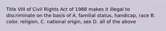 Title VIII of Civil Rights Act of 1968 makes it illegal to discriminate on the basis of A. familial status, handicap, race B. color. religion, C. national origin, sex D. all of the above