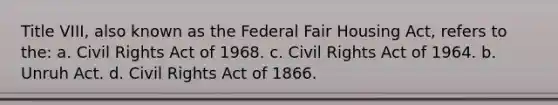 Title VIII, also known as the Federal Fair Housing Act, refers to the: a. Civil Rights Act of 1968. c. Civil Rights Act of 1964. b. Unruh Act. d. Civil Rights Act of 1866.